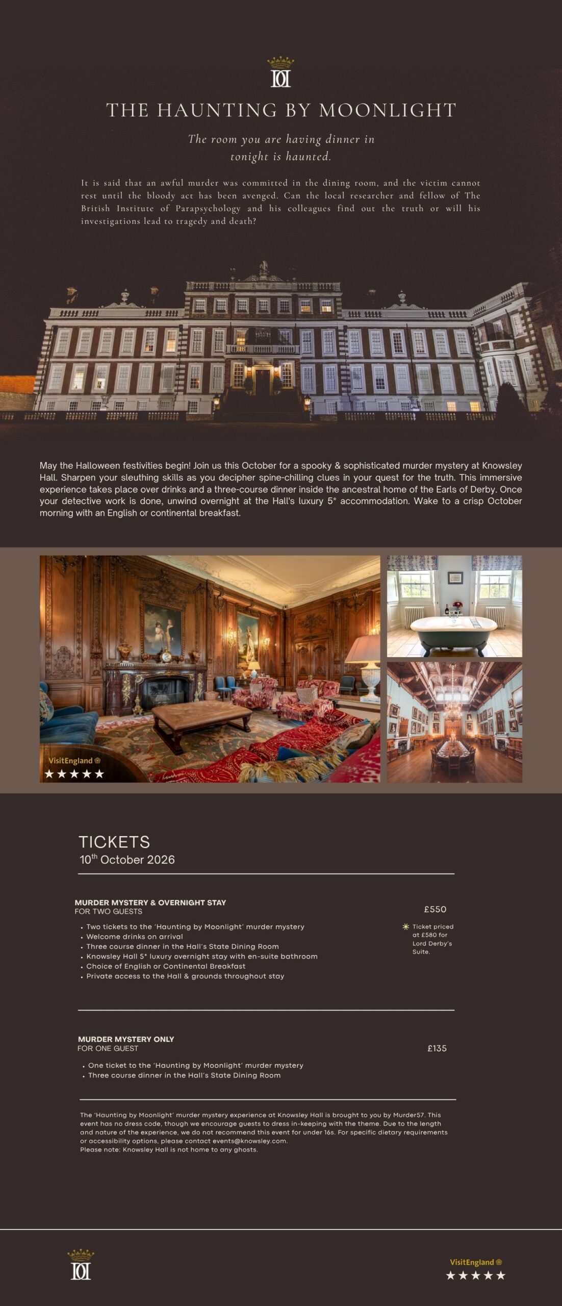 ay the Halloween festivities begin! Join us this October for a spooky & sophisticated murder mystery at Knowsley Hall. Sharpen your sleuthing skills as you decipher spine-chilling clues in your quest for the truth. This immersive experience takes place over drinks and a three-course dinner inside the ancestral home of the Earls of Derby. Once your detective work is done, unwind overnight at the Hall's luxury 5* accommodation. Wake to a crisp October morning with an English or continental breakfast.